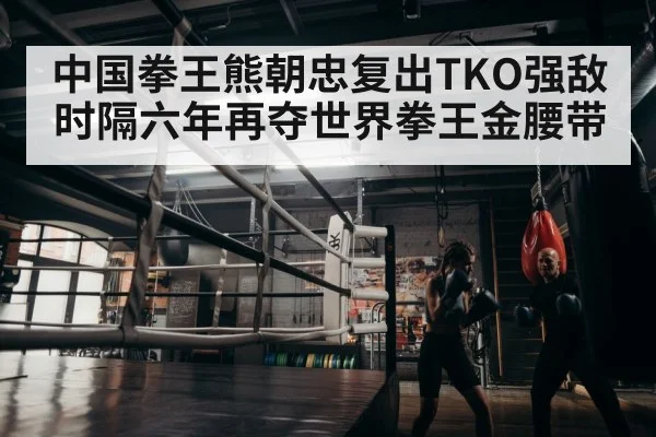 中国拳王熊朝忠复出TKO强敌时隔六年再夺世界拳王金腰带